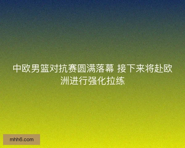 中欧男篮对抗赛圆满落幕 接下来将赴欧洲进行强化拉练