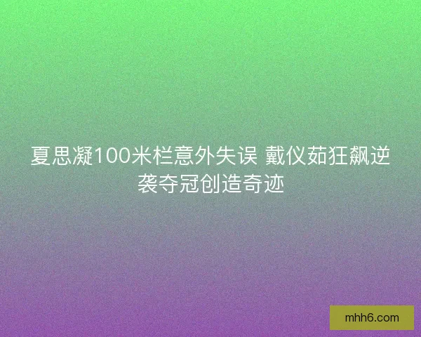 夏思凝100米栏意外失误 戴仪茹狂飙逆袭夺冠创造奇迹