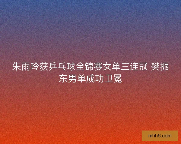 朱雨玲获乒乓球全锦赛女单三连冠 樊振东男单成功卫冕