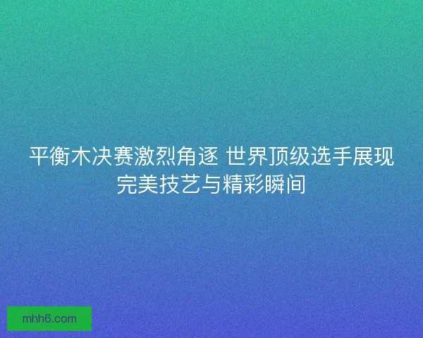 平衡木决赛激烈角逐 世界顶级选手展现完美技艺与精彩瞬间